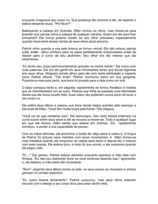enquanto imaginava seu corpo nu. Sua presença tão próxima a ele, de repente o
estava deixando louco. "Por favor?"

Balançando a cabeça em diversão, Ellen revirou os olhos, mas moveu-se para
levantar sua camisa sobre a cabeça de qualquer maneira. Quem era ela para ficar
brincando? Ela nunca poderia resistir ao seu olhar articulado, especialmente
quando havia tanto desejo dentro de seus olhos azuis escuros.

Patrick arfou quando a sua pele branca se tornou visível. Ela não estava usando
sutiã, então olhou primeiro para os seios perfeitamente arredondados antes de
descer para a curva de seu abdômen. Seu olhar era tão intenso que ela
estremeceu.

"Eu tenho seu corpo permanentemente gravado na minha mente." Ela corou com
suas palavras. Ele era tão gentil em seus movimentos leves que trouxe lágrimas
aos seus olhos. Ninguém jamais olhou para ela com tanta admiração e espanto
como Patrick olhava. "Tão linda". Patrick murmurou baixo em sua garganta.
Puxando-a mais para perto, sua boca foi puxada para a dela como um ímã.

O beijo começou lento e, em seguida, rapidamente se tornou frenético à medida
que se reconheceram um ao outro. Parecia que tinha se passado uma eternidade
desde que ele havia tocado nela. Suas mãos não poderiam nunca parar de tocar o
seu corpo nu.

Ele soltou seus lábios e passou sua boca dando beijos quentes pelo pescoço e
clavícula de Ellen. "Você tem muita roupa pela frente." Ela ofegava.

"Você vai ter que consertar isso". Ele resmungou. Seu rosto estava enterrado na
curva suave sobre seus seios e ele se recusou a mover-se. Todo e qualquer lugar
em que ele tocava, Ellen sentia que estava em chamas. Ela rapidamente
começou a perder a sua capacidade de pensar.

Com as mãos trêmulas, ela encontrou o botão da calça jeans e soltou-o. A língua
de Patrick foi torturar seus mamilos com leves movimentos, e Ellen tornou-se
mais frenética quando ela empurrou as calças para baixo e depois fez o mesmo
com suas cuecas. Ele estava duro, e mais do que pronto, e ele sussurrou quando
ela pegou nele.

"El ..." Ele gemeu. Patrick estava distraído enquanto apertava a mão dela com
firmeza. "Eu não vou realmente durar se você continuar fazendo isso." Ignorando-
o, ela deslizou a mão sobre ele novamente.

"Bom". Jogando seus lábios contra os dele, os seus corpos se chocaram e ambos
gemiam no contato repentino.

"Eu quero levá-la lentamente." Patrick sussurrou, mas seus olhos estavam
escuros com o desejo e seu corpo doía para estar dentro dela.
 