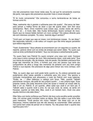 nós não precisamos mais morar nesta casa. Eu sei que foi conveniente vivermos
tão perto, mas agora não precisamos esconder mais a nossa situação."

"É foi muito conveniente." Ela concordou e sorriu lembrando-se de todas as
formas como foi.

"Mas, realmente não é grande o suficiente para nós quatro”. Ele parou de falar,
para pensar a melhor forma de dizer o que ele queria dizer, sem ferir seus
sentimentos. "Bem, Chris mantinha suas coisas aqui, muitas vezes ele dormiu
aqui. É só ... é muito dele. São muitas lembranças. Quero começar de novo.
Quero que os nossos bebês tenham um novo começo." Ele estava olhando para
ela com interesse completo. “Eu estou fazendo algum sentido?”

"Você quer um lugar que seja só nosso, com lembranças nossas. Eu sei disso."
Ela respondeu baixinho, e ele soltou um suspiro que não tinha sequer percebido
que estava segurando.

"Yeah. Exatamente." Seus olhares se encontraram por um segundo e o quarto, de
repente, parecia vibrar com as ondas de energia que saíam deles. "Eu quero que
você se sinta confortável lá também." Sua voz era baixa e estranhamente quieta.

 "Eu quero fazer isso Patrick! Eu quero comprar uma casa com você. Comprar
uma casa é como começar de novo. Nós precisamos disso, você está certo." Sua
voz tremia de emoção, não de tristeza, mas de paixão. Ela também precisava ficar
longe das memórias de Chris, o homem que uma vez pensou que seria seu
companheiro de alma e longe das memórias de jantares com seu bom amigo
Patrick e sua esposa. Ela precisava de algo para indicar seu novo começo, com
Patrick.

”Mas, eu quero algo que você goste tanto quanto eu. Eu estava pensando que
poderíamos olhar casas grandes o suficiente para nós cinco." Ela ignorou a
confusão momentânea que atravessou o rosto de Patrick com suas palavras.
"Então, se ..." Ellen balançou a cabeça com força. "Não, quando Tallulah
permanecer conosco, ela pode ter seu próprio quarto ... o seu próprio lugar. Suas
próprias coisas. Ela pode decorá-la como ela quiser e manter as coisas dela lá.
Não é um se, Patrick. É um quando. Jillian sabe que você é um bom pai. E
Tallulah sabe o quanto você a ama. Eu sei que você, às vezes, se sente um
fracasso, quando se trata dela. Mas, você é um homem bom. Você vive para
aquela menina e ela sabe disso."

Ellen falou com tanta confiança que Patrick não teve outra escolha senão acreditar
nela. Um sorriso grato irrompeu sobre os lábios. Ele não sabia o que tinha feito
para merecê-la. "Você pensou em incluir Tallulah." Ele disse com um ar de
descrença, mesmo sabendo que ele não deveria se surpreender. Ellen pensava
nos outros bem antes de pensar em si mesma. "Eu não posso dizer o quanto isso
significa para mim."
 