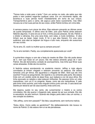 "Temos toda a noite para o lento." Com um sorriso no rosto, ele sabia que não
podia e nem poderia negar-lhe qualquer coisa. Em um movimento rápido, ele
levantou-a e suas pernas foram imediatamente em torno de sua cintura.
Transportando-a para a cama, ele jogou-a para baixo suavemente, mas Ellen
recusou-se a tirar suas pernas de seu corpo, então Patrick tombou em cima dela.


A semana passou num piscar de olhos. Eles estavam gravando as últimas cenas
da quarta temporada. A última cena de Ellen, pois para Patrick ainda estavam
faltando algumas. A cena era ao ar livre, e tinha poucas pessoas. Só ela, Patrick e
o diretor e câmeras. Era uma cena linda, com velas, e muito romântica. E eles
tinham que se beijar, beijar muito. E foi o que eles fizeram. Foi uma cena
autêntica, pois eles se beijaram de língua e tudo mais, enquanto ele sussurrava
em seu ouvido.

“Eu te amo, El, você é a mulher que eu sempre procurei”.

“Eu te amo também, Paddy, sou completamente apaixonada por você!”


A quinta-feira chegou e com ela a festa do mestre de Ellen. Ela não podia deixar
de ir, nem que fosse só um pouco. Ela não estava achando graça de ir sem
Patrick. Ele até demonstrou vontade de acompanhá-la, mas tinha que filmar suas
cenas atrasadas. Então ela iria sozinha.

A festinha estava acontecendo na academia mesmo. Jeffrey e mais alguns
convidados já tinham chegado e estavam provando os petiscos. Ele estava
tomando uma gin tônica. Ele aguardava a chegada de Ellen. Será que ela viria
sozinha? Ficava se perguntando. De repente a viu entrando pela porta. Ela estava
linda com um vestido verde de alças finas, que realçava a cor de seus olhos. Ela
tinha escovado os cabelos e eles estavam brilhantes. No pescoço tinha um colar
maravilhoso, com um E no pingente. Nossa, como ela era maravilhosa. E pelo
jeito tinha vindo sozinha, pois mais ninguém entrou junto com ela. O cara devia ser
doente por deixá-la sair de casa sozinha, linda como era.

Ele esperou quieto no seu canto, ela cumprimentar o mestre e os outros
convidados. Ele não queria ir chegando nela, apesar de ser sua vontade. Ele não
ia assustá-la, de jeito nenhum. Quando ela chegou perto dele e deu um sorriso, o
seu coração se acelerou.

“Olá Jeffrey, como tem passado?” Ela falou casualmente, sem nenhuma malícia.

“Estou ótimo. Como estão os garotinhos?” Ele deliberadamente não tocava no
nome de Patrick. E não estava nem aí se ela percebesse.
 
