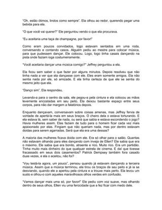 “Oh, estão ótimos, lindos como sempre”. Ela olhou ao redor, querendo pegar uma
bebida para ela.

“O que você vai querer?” Ele perguntou vendo o que ela procurava.

“Eu aceitaria uma taça de champagne, por favor!”

Como eram poucos convidados, logo estavam sentados em uma roda,
conversando e contando casos. Alguém pediu ao mestre para colocar música,
para que pudessem dançar. Ele colocou. Logo, logo tinha casais dançando na
pista onde faziam ioga costumeiramente.

“Você aceitaria dançar uma música comigo?” Jeffrey perguntou a ela.

Ela ficou sem saber o que fazer por alguns minutos. Depois resolveu que não
tinha nada a ver que ela dançasse com ele. Eles eram somente amigos. Ela não
sentia nada por ele, só amizade. E ela tinha certeza de que ele se sentia do
mesmo jeito que ela.

“Danço sim”. Ela respondeu.

Levando-a para o centro da sala, ele pegou-a pela cintura e ela colocou as mãos
levemente encostadas em seu peito. Ela deixou bastante espaço entre seus
corpos, para não dar margem a falatórios depois.

Enquanto dançavam, conversavam sobre coisas amenas, mas Jeffrey fervia de
vontade de apertá-la mais em seus braços. O cheiro dela o estava torturando. E
ela estava lá, sem saber de nada, ou será que sabia e estava escondendo o jogo?
Havia mulheres assim. Elas faziam de tudo para o homem ficar cada vez mais
apaixonado por elas. Fingiam que não queriam nada, mas por dentro estavam
doidas para serem agarradas. Será que ela era uma dessas?

A maioria das mulheres ficava doida com ele. Era só olhar para o salão. Quantas
não estavam olhando para eles dançando com inveja de Ellen? Ele sabia que era
o máximo. Ele sabia que era bonito, atraente e rico. Muito rico. Era um partidão.
Tinha muito mais dinheiro do que qualquer estrela de cinema. E daí que tivesse
fracassado em seus dois casamentos? Patrick Dempsey também fora casado
duas vezes, e ela o aceitou, não foi?

“Vou testá-la agora, um pouco”, pensou quando já estavam dançando a terceira
música. Assim que a música terminou, ela tirou os braços de seu peito e já ia se
desviando, quando ele a apertou pela cintura e a trouxe mais perto. Ela levou um
susto e olhou-o com aqueles maravilhosos olhos verdes em confusão.

“Vamos dançar mais uma só, por favor!” Ele pediu com voz suave, mas olhando
dentro de seus olhos, Ellen viu uma ferocidade que a fez ficar com medo dele.
 