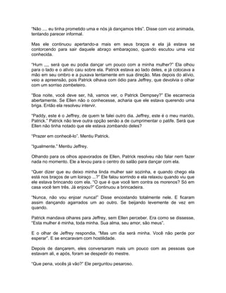 “Não .... eu tinha prometido uma e nós já dançamos três”. Disse com voz animada,
tentando parecer informal.

Mas ele continuou apertando-a mais em seus braços e ela já estava se
contorcendo para sair daquele abraço embaraçoso, quando escutou uma voz
conhecida.

“Hum ,,,, será que eu podia dançar um pouco com a minha mulher?” Ela olhou
para o lado e o alívio caiu sobre ela. Patrick estava ao lado deles, e já colocava a
mão em seu ombro e a puxava lentamente em sua direção. Mas depois do alívio,
veio a apreensão, pois Patrick olhava com ódio para Jeffrey, que devolvia o olhar
com um sorriso zombeteiro.

“Boa noite, você deve ser, hã, vamos ver, o Patrick Dempsey?” Ele escarnecia
abertamente. Se Ellen não o conhecesse, acharia que ele estava querendo uma
briga. Então ela resolveu intervir.

“Paddy, este é o Jeffrey, de quem te falei outro dia. Jeffrey, este é o meu marido,
Patrick.” Patrick não teve outra opção senão a de cumprimentar o patife. Será que
Ellen não tinha notado que ele estava zombando deles?

“Prazer em conhecê-lo”. Mentiu Patrick.

“Igualmente.” Mentiu Jeffrey.

Olhando para os olhos apavorados de Ellen, Patrick resolveu não falar nem fazer
nada no momento. Ele a levou para o centro do salão para dançar com ela.

“Quer dizer que eu deixo minha linda mulher sair sozinha, e quando chego ela
está nos braços de um loiraço ...?” Ele falou sorrindo e ela relaxou quando viu que
ele estava brincando com ela. “O que é que você tem contra os morenos? Só em
casa você tem três. Já enjoou?” Continuou a brincadeira.

“Nunca, não vou enjoar nunca!” Disse encostando totalmente nele. E ficaram
assim dançando agarrados um ao outro. Se beijando levemente de vez em
quando.

Patrick mandava olhares para Jeffrey, sem Ellen perceber. Era como se dissesse,
“Esta mulher é minha, toda minha. Sua alma, seu amor, são meus”.

E o olhar de Jeffrey respondia, “Mas um dia será minha. Você não perde por
esperar”. E se encaravam com hostilidade.

Depois de dançarem, eles conversaram mais um pouco com as pessoas que
estavam ali, e após, foram se despedir do mestre.

“Que pena, vocês já vão?” Ele perguntou pesaroso.
 