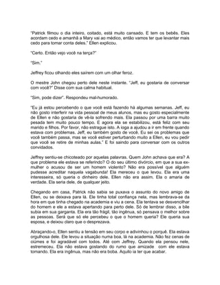 “Patrick filmou o dia inteiro, coitado, está muito cansado. E tem os bebês. Eles
acordam cedo e amanhã a Mary vai ao médico, então vamos ter que levantar mais
cedo para tomar conta deles.” Ellen explicou.

“Certo. Então vejo você na terça?”

“Sim.”

Jeffrey ficou olhando eles saírem com um olhar feroz.

O mestre John chegou perto dele neste instante. “Jeff, eu gostaria de conversar
com você?” Disse com sua calma habitual.

“Sim, pode dizer”. Respondeu mal-humorado.

“Eu já estou percebendo o que você está fazendo há algumas semanas. Jeff, eu
não gosto interferir na vida pessoal de meus alunos, mas eu gosto especialmente
de Ellen e não gostaria de vê-la sofrendo mais. Ela passou por uma barra muito
pesada tem muito pouco tempo. E agora ela se estabilizou, está feliz com seu
marido e filhos. Por favor, não estrague isto. A ioga a ajudou a ir em frente quando
estava com problemas. Jeff, eu também gosto de você. Eu sei os problemas que
você também passa, mas se você estiver perturbando muito a Ellen, eu vou pedir
que você se retire de minhas aulas.” E foi saindo para conversar com os outros
convidados.

Jeffrey sentiu-se chicoteado por aquelas palavras. Quem John achava que era? A
que problema ele estava se referindo? O do seu último divórcio, em que a sua ex-
mulher o acusou de ser um homem violento? Não era possível que alguém
pudesse acreditar naquela vagabunda! Ela mereceu o que levou. Ela era uma
interesseira, só queria o dinheiro dele. Ellen não era assim. Ela o amaria de
verdade. Ela seria dele, de qualquer jeito.

Chegando em casa, Patrick não sabia se puxava o assunto do novo amigo de
Ellen, ou se deixava para lá. Ele tinha total confiança nela, mas lembrava-se da
hora em que tinha chegado na academia e viu a cena. Ela tentava se desvencilhar
do homem e ele a estava apertando para perto dele. Só de lembrar disso, a bile
subia em sua garganta. Ela era tão frágil, tão ingênua, só pensava o melhor sobre
as pessoas. Será que só ele percebeu o que o homem queria? Ele queria sua
esposa, e deixou claro que o desprezava.

Abraçando-o, Ellen sentiu a tensão em seu corpo e adivinhou o porquê. Ela estava
orgulhosa dele. Ele levou a situação numa boa, lá na academia. Não fez cenas de
ciúmes e foi agradável com todos. Até com Jeffrey. Quando ela pensou nele,
estremeceu. Ela não estava gostando do rumo que amizade com ele estava
tomando. Ela era ingênua, mas não era boba. Aquilo ia ter que acabar.
 