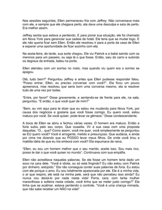 Nas sessões seguintes, Ellen permaneceu fria com Jeffrey. Não conversava mais
com ele, e sempre que ele chegava perto, ela dava uma desculpa e saía de perto.
Era melhor assim.

Jeffrey sentia que estava a perdendo. E para piorar sua situação, ele foi chamado
em Nova York para gerenciar sua cadeia de hotel. Ele teria que se mudar logo. E
ele não queria ficar sem Ellen. Então ele resolveu ir para a porta da casa de Ellen
e esperar uma oportunidade de ficar sozinho com ela.

Na sexta-feira, de tarde, sua sorte chegou. Ele viu Patrick e a babá saindo com os
meninos para um passeio, ou seja lá o que fosse. Então, saiu do carro e subindo
os degraus da entrada, bateu na porta.

Ellen atendeu com um sorriso no rosto, mas quando viu quem era o sorriso se
apagou.

Olá, tudo bem?” Perguntou Jeffrey e antes que Ellen pudesse responder falou.
“Posso entrar, Ellen, eu preciso conversar com você?”. Ela ficou um pouco
apreensiva, mas resolveu que seria bom uma conversa mesmo, ela ia resolver
tudo de uma vez por todas.

“Entre, por favor!” Disse gravemente, e sentando-se de frente para ele, na sala,
perguntou. “E então, o que você quer de mim?”

“Bem, eu vim aqui para te dizer que eu estou me mudando para Nova York, por
causa dos negócios e gostaria que você fosse comigo. Eu quero você, estou
maluco por você. Se você quiser, pode levar os gêmeos.” Disse condescendente.

A boca de Ellen se abriu e fechou várias vezes. O homem era maluco. Então a
fúria subiu pelo seu corpo. Que ousadia. Vir a sua casa com uma proposta
daquelas. “O... que? Como assim, você me quer, você simplesmente se perguntou
se EU quero você? Você é arrogante, metido e presunçoso. Que audácia, e ainda
por cima me dizendo que eu POSSO levar meus filhos. De onde você tirou a
maldita idéia de que eu iria embora com você? Ela espumava de raiva.

“Ellen, eu sou um homem melhor que o seu marido, aceite isso. Sou mais rico,
posso te dar o que você quiser no mundo”. Continuava com sua empáfia.

Ellen não acreditava naquelas palavras. Se ela fosse um homem teria dado um
soco na cara dele. “Você é idiota, ou só está fingindo? Eu não estou com Patrick
por dinheiro, estúpido.” Ela não conseguia conter suas palavras de fúria. Eu estou
com ele porque o amo. Eu sou totalmente apaixonada por ele. Ele é a minha vida,
o ar que respiro, ele está na minha pele, será que não percebeu isso ainda? Eu
nunca vou deixá-lo por nada nesta vida! Porra, cara, com tanta mulher
maravilhosa e solteira nesta cidade, você tinha que se meter justo comigo?” Ela
tinha que se acalmar, estava perdendo o controle. “Você é uma criança mimada,
que não sabe receber um NÃO na vida!”
 
