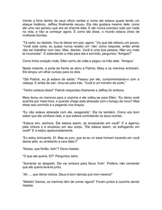 Vendo a fúria dentro de seus olhos verdes e como ela estava quase tendo um
ataque histérico, Jeffrey finalmente recuou. Ela não gostava mesmo dele, como
ele uma vez pensou que era só charme dela. E ele nunca precisou lutar por nada
na vida, e não ia começar agora. É como ela disse, o mundo estava cheio de
mulheres bonitas.

“Tá certo, eu desisto. Vou te deixar em paz, agora.” Viu que ela relaxou um pouco.
“Você esta certa, eu quase nunca recebo um ‘não’ como resposta, então ainda
não sei trabalhar com isso. Mas, desisto. Você é uma boa pessoa. Não vou mais
te incomodar”. E estendendo a mão para ela e sorrindo, perguntou “Amigos?”

Como tinha coração mole, Ellen sorriu de volta e pegou na mão dele. “Amigos.”

Neste instante, a porta da frente se abriu e Patrick, Mary e os meninos entraram.
Ele lançou um olhar curioso para os dois.

“Olá Patrick, eu já estava de saída.” Passou por ele, cumprimentando-o com a
cabeça. E antes de sair, virou-se para trás. “Você é um homem de sorte.”

“Tenho certeza disso!” Patrick respondeu friamente e Jeffrey foi embora.

Mary levou os meninos para a cozinha e ele voltou-se para Ellen. “Eu deixo você
sozinha por meia hora, e quando chego está atracada com o loiraço de novo? Mas
disse isso sorrindo e a pegando nos braços.

“Eu não estava atracada com ele, exagerado”. Ela ria também. Como era bom
saber que ele confiava nela, e que estava controlando os seus ciúmes.

“Estava sim, senhora. Ele estava assim, se encaixando em você!” E a agarrou
pela cintura e a encaixou em seu corpo. “Ele estava assim, se esfregando em
você!” E a beijou apaixonadamente.

“Eu estou brincando, El. Mas eu juro, que se eu vir esse homem tocando em você
desse jeito, eu arrebento a cara dele.!!”

“Nossa, que fortão, hein”? Dava risadas.

“O que ele queria, El?” Perguntou sério.

“Somente se despedir. Ele vai embora para Nova York”. Preferiu não comentar
que ele queria levá-la junto.

“Ah .... que ótima notícia. Deus é bom demais pra mim mesmo!”

“Metido! Vamos, os meninos têm de comer agora!” Foram juntos á cozinha dando
risadas.
 