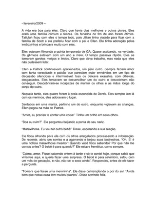 - fevereiro/2009 –

A vida era boa para eles. Claro que havia dias melhores e outros piores. Eles
eram uma família comum e felizes. Os feriados de fim de ano foram ótimos.
Tallulah ficou com eles o tempo todo, pois Jillian tinha viajado para ficar com a
família de Scott e ela preferiu ficar com o pai e Ellen. Ela tinha adoração pelos
irmãozinhos e brincava muito com eles.

Eles estavam filmando a quinta temporada de GA. Quase acabando, na verdade.
Os gêmeos estavam com um ano e meio. O tempo passava rápido. Eles se
tornaram garotos meigos e lindos. Claro que dava trabalho, mas nada que eles
não pudessem lidar.

Ellen e Patrick continuavam apaixonados, um pelo outro. Sempre faziam amor
com tanta voracidade e paixão que pareciam estar envolvidos em um tipo de
discussão silenciosa e interminável. Isso os deixava exaustos, com olheiras,
desgastados. Eles tentavam se desvencilhar um do outro e descobriram não
conseguir. Descobriram-se incapazes de manter os olhos e as mãos longe do
corpo do outro.

Naquela tarde, eles quatro foram à praia escondida de Derek. Eles sempre iam lá
com os meninos, eles adoravam o lugar.

Sentados em uma manta, pertinho um do outro, enquanto vigiavam as crianças,
Ellen pegou na mão de Patrick.

“Amor, eu preciso te contar uma coisa!” Tinha um brilho em seus olhos.

“Boa ou ruim?” Ele perguntou beijando a ponta de seu nariz.

“Maravilhosa. Eu vou ter outro bebê!” Disse, esperando a sua reação.

Ele ficou olhando para ela com os olhos arregalados processando a informação.
De repente, abriu um sorriso e a agarrando e beijou suas bochechas. “Oh, El é
uma notícia maravilhosa mesmo”! Quando você ficou sabendo? Por que não me
contou antes? O bebê é para quando?” Ele estava frenético, como sempre.

“Calma, amor. Fiquei sabendo ontem à tarde e só te contei hoje, porque sabia que
viríamos aqui, e queria fazer uma surpresa. O bebê é para setembro, estou com
um mês de gestação, e não, não sei o sexo ainda”. Respondeu, antes de ele fazer
a pergunta.

“Tomara que fosse uma menininha”. Ele disse contemplando o por do sol. “Ainda
bem que nossa casa tem muitos quartos”. Disse sorrindo feliz.
 