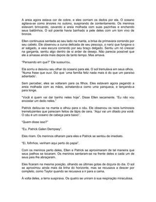 A areia agora estava cor de cobre, e eles corriam os dedos por ela. O oceano
agitava-se como árvores no outono, suspirando de contentamento. Os meninos
estavam brincando, cavando a areia molhada com suas pazinhas e enchendo
seus baldinhos. O sol poente havia banhado a pele deles com um tom vivo de
bronze.

Ellen continuava sentada ao seu lado na manta, a brisa da primavera correndo por
seu cabelo. Ele observou a curva delicada de seu pescoço, o nariz que fungava o
ar salgado, a veia escura correndo por seu braço delgado. Sentiu um nó crescer
na garganta, sentiu algo dentro de si arder de desejo. Não parecia possível que
ele a amasse ainda mais depois de tanto tempo. Mas amava.

“Pensando em que?” Ele sussurrou.

Ela sorriu e desviou seu olhar do oceano para ele. O sol tremulava em seus olhos.
“Numa frase que ouvi. Diz que ‘uma família feliz nada mais é do que um paraíso
adiantado’.

Sem perceber, eles se voltaram para os filhos. Eles estavam agora pegando a
areia molhada com as mãos, achatando-a como uma panqueca, e lançando-a
para longe.

“Você é quem vai dar banho neles hoje”. Disse Ellen secamente. “Eu não vou
encostar um dedo neles.”

Patrick deitou-se na manta e olhou para o céu. Ele observou os raios luminosos
tremeluzentes que pareciam feitos de lápis de cera. “Aqui vai um ditado pra você:
O céu é um oceano de cabeça para baixo”.

“Quem disse isso?”

“Eu. Patrick Galen Dempsey”.

Eles riram. Os meninos olharam para eles e Patrick se sentou de imediato.

“Ei, fofinhos, venham aqui perto do papai”.

Com os meninos perto deles, Ellen e Patrick se aproximaram de tal maneira que
seus joelhos se tocaram. Os meninos sentaram-se na frente deles e cada um de
seus pais lhe abraçaram.

Eles ficaram na mesma posição, olhando as últimas gotas de doçura do dia. O sol
se aproximou ainda mais da linha do horizonte, mas se recusava a descer por
completo, como Taylor quando se recusava a ir para a cama.

À volta deles, a terra suspirava. Os quatro se uniram à sua respiração miraculosa.
 