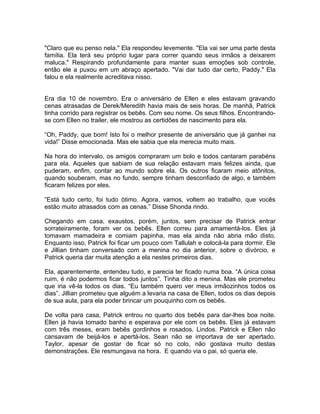 "Claro que eu penso nela." Ela respondeu levemente. "Ela vai ser uma parte desta
família. Ela terá seu próprio lugar para correr quando seus irmãos a deixarem
maluca." Respirando profundamente para manter suas emoções sob controle,
então ele a puxou em um abraço apertado. "Vai dar tudo dar certo, Paddy." Ela
falou e ela realmente acreditava nisso.


Era dia 10 de novembro. Era o aniversário de Ellen e eles estavam gravando
cenas atrasadas de Derek/Meredith havia mais de seis horas. De manhã, Patrick
tinha corrido para registrar os bebês. Com seu nome. Os seus filhos. Encontrando-
se com Ellen no trailer, ele mostrou as certidões de nascimento para ela.

“Oh, Paddy, que bom! Isto foi o melhor presente de aniversário que já ganhei na
vida!” Disse emocionada. Mas ele sabia que ela merecia muito mais.

Na hora do intervalo, os amigos compraram um bolo e todos cantaram parabéns
para ela. Aqueles que sabiam de sua relação estavam mais felizes ainda, que
puderam, enfim, contar ao mundo sobre ela. Os outros ficaram meio atônitos,
quando souberam, mas no fundo, sempre tinham desconfiado de algo, e também
ficaram felizes por eles.

“Está tudo certo, foi tudo ótimo. Agora, vamos, voltem ao trabalho, que vocês
estão muito atrasados com as cenas.” Disse Shonda rindo.

Chegando em casa, exaustos, porém, juntos, sem precisar de Patrick entrar
sorrateiramente, foram ver os bebês. Ellen correu para amamentá-los. Eles já
tomavam mamadeira e comiam papinha, mas ela ainda não abria mão disto.
Enquanto isso, Patrick foi ficar um pouco com Tallulah e colocá-la para dormir. Ele
e Jillian tinham conversado com a menina no dia anterior, sobre o divórcio, e
Patrick queria dar muita atenção a ela nestes primeiros dias.

Ela, aparentemente, entendeu tudo, e parecia ter ficado numa boa. “A única coisa
ruim, é não podermos ficar todos juntos”. Tinha dito a menina. Mas ele prometeu
que iria vê-la todos os dias. “Eu também quero ver meus irmãozinhos todos os
dias”. Jillian prometeu que alguém a levaria na casa de Ellen, todos os dias depois
de sua aula, para ela poder brincar um pouquinho com os bebês.

De volta para casa, Patrick entrou no quarto dos bebês para dar-lhes boa noite.
Ellen já havia tomado banho e esperava por ele com os bebês. Eles já estavam
com três meses, eram bebês gordinhos e rosados. Lindos. Patrick e Ellen não
cansavam de beijá-los e apertá-los. Sean não se importava de ser apertado.
Taylor, apesar de gostar de ficar só no colo, não gostava muito destas
demonstrações. Ele resmungava na hora. E quando via o pai, só queria ele.
 