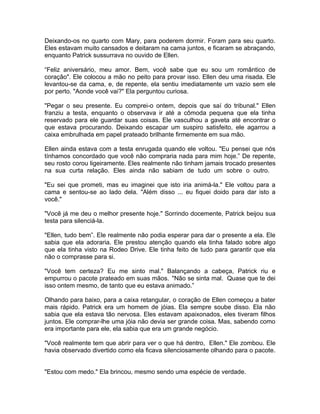 Deixando-os no quarto com Mary, para poderem dormir. Foram para seu quarto.
Eles estavam muito cansados e deitaram na cama juntos, e ficaram se abraçando,
enquanto Patrick sussurrava no ouvido de Ellen.

“Feliz aniversário, meu amor. Bem, você sabe que eu sou um romântico de
coração". Ele colocou a mão no peito para provar isso. Ellen deu uma risada. Ele
levantou-se da cama, e, de repente, ela sentiu imediatamente um vazio sem ele
por perto. "Aonde você vai?" Ela perguntou curiosa.

"Pegar o seu presente. Eu comprei-o ontem, depois que saí do tribunal." Ellen
franziu a testa, enquanto o observava ir até a cômoda pequena que ela tinha
reservado para ele guardar suas coisas. Ele vasculhou a gaveta até encontrar o
que estava procurando. Deixando escapar um suspiro satisfeito, ele agarrou a
caixa embrulhada em papel prateado brilhante firmemente em sua mão.

Ellen ainda estava com a testa enrugada quando ele voltou. "Eu pensei que nós
tínhamos concordado que você não compraria nada para mim hoje.” De repente,
seu rosto corou ligeiramente. Eles realmente não tinham jamais trocado presentes
na sua curta relação. Eles ainda não sabiam de tudo um sobre o outro.

"Eu sei que prometi, mas eu imaginei que isto iria animá-la." Ele voltou para a
cama e sentou-se ao lado dela. "Além disso ... eu fiquei doido para dar isto a
você."

"Você já me deu o melhor presente hoje." Sorrindo docemente, Patrick beijou sua
testa para silenciá-la.

"Ellen, tudo bem”. Ele realmente não podia esperar para dar o presente a ela. Ele
sabia que ela adoraria. Ele prestou atenção quando ela tinha falado sobre algo
que ela tinha visto na Rodeo Drive. Ele tinha feito de tudo para garantir que ela
não o comprasse para si.

"Você tem certeza? Eu me sinto mal." Balançando a cabeça, Patrick riu e
empurrou o pacote prateado em suas mãos. "Não se sinta mal. Quase que te dei
isso ontem mesmo, de tanto que eu estava animado.”

Olhando para baixo, para a caixa retangular, o coração de Ellen começou a bater
mais rápido. Patrick era um homem de jóias. Ela sempre soube disso. Ela não
sabia que ela estava tão nervosa. Eles estavam apaixonados, eles tiveram filhos
juntos. Ele comprar-lhe uma jóia não devia ser grande coisa. Mas, sabendo como
era importante para ele, ela sabia que era um grande negócio.

"Você realmente tem que abrir para ver o que há dentro, Ellen." Ele zombou. Ele
havia observado divertido como ela ficava silenciosamente olhando para o pacote.


"Estou com medo." Ela brincou, mesmo sendo uma espécie de verdade.
 