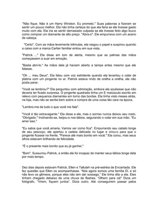 "Não fique. Não é um Harry Winston. Eu prometo." Suas palavras a fizeram se
sentir um pouco melhor. Ela não tinha certeza do que ela faria se ele tivesse gasto
muito com ela. Ela iria se sentir demasiado culpada se ele tivesse feito algo louco
como comprar um diamante de alto preço. "Abra-o". Ele empurrava com um aceno
de cabeça.

 "Certo". Com as mãos levemente trêmulas, ela rasgou o papel e suspirou quando
a caixa com a marca Cartier familiar entrou em sua vista.

"Patrick ..." Ela disse em tom de alerta, mesmo que as palmas das mãos
começassem a suar em emoção.

"Basta abri-lo." As mãos dela já haviam aberto a tampa antes mesmo que ele
falasse.

"Oh ... meu Deus". Ela falou com voz estridente quando ela levantou o colar de
platina com um pingente no ar. Patrick estava rindo de orelha a orelha, ele não
podia parar.

"Você se lembrou?" Ela perguntou com admiração, embora ela soubesse que não
deveria ter ficado surpresa. O pingente quadrado tinha um E maiúsculo escrito em
relevo com pequenos diamantes em torno das bordas. Ela tinha visto meses atrás,
na loja, mas não se sentia bem sobre a compra de uma coisa tão cara na época.

"Lembro-me de tudo o que você me fala".

"Você é tão extravagante." Ela disse a ele, mas o sorriso nunca deixou seu rosto.
"Obrigado." Inclinando-se, beijou-o nos lábios, segurando o colar em sua mão. "Eu
amei isso."

"Eu sabia que você amaria. Vamos ver como fica". Empurrando seu cabelo longe
de seu pescoço, ele apertou a cadeia delicada no lugar e virou-o para que o
pingente ficasse na frente. "Parece até mais bonito em você." Ela corou, mas seus
olhos estavam brilhando de felicidade.

"É o presente mais bonito que eu já ganhei."

"Bom". Sussurrou Patrick, e então ele foi incapaz de manter seus lábios longe dela
por mais tempo.


Dez dias depois estavam Patrick, Ellen e Tallulah na pré-estréia de Encantada. Ele
fez questão que Ellen os acompanhasse. “Nós agora somos uma família El, e só
não levo os gêmeos, porque eles não iam dar sossego.” Ele tinha dito a ela. Eles
tinham chegado debaixo de uma chuva de flashes. “Olhem para cá!” Dizia um
fotógrafo. “Virem, fiquem juntos”. Dizia outro. Até conseguirem passar pelos
 