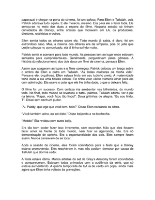 paparazzi e chegar na porta do cinema, foi um sufoco. Para Ellen e Tallulah, pois
Patrick adorava tudo aquilo. E ele merecia, mesmo. Era para ele a festa toda. Ele
sentou-se no meio das duas a espera do filme. Naquela sessão só tinham
convidados da Disney, entre artistas que moravam em LA, os produtores,
diretores, roteiristas e outros.

Ellen sentia todos os olhares sobre ela. Todo mundo já sabia, é claro, foi um
estrondoso caso. Mas, a maioria dos olhares era de simpatia, pois do jeito que
Leslie colocou no comunicado, ela já tinha sofrido muito.

Patrick sorria e acenava para todo mundo. As pessoas iam ao lugar onde estavam
sentados para cumprimentá-los. Geralmente, perguntavam pelos gêmeos. A
história do relacionamento dos dois dava um filme de cinema, pensava Ellen.

Assim que apagaram as luzes e o filme começou, Patrick colocou um braço sobre
o ombro de Ellen e outro em Tallulah. “As lindas mulheres da minha vida”.
Pensava ele, orgulhoso. Ellen estava linda em seu tubinho preto. A maternidade
tinha dado a ela uma beleza etérea. Ele tinha visto vários homens olhar para ela
com admiração. Ela usava o colar que ele lhe tinha dado, o que o deixava feliz.

O filme foi um sucesso. Com certeza iria arrebentar nas bilheterias, do mundo
todo. No final, todo mundo se levantou e bateu palmas. Tallulah adorou ver o pai
na telona. “Papai, você ficou tão lindo!”. Dava gritinhos de alegria. “Eu sou lindo,
T”. Disse sem nenhum pudor.

“Ai, Paddy, que ego que você tem, hein?” Disse Ellen revirando os olhos.

“Você também acha, eu sei disto.” Disse beijando-a na bochecha.

“Metido!” Ela revidou com outro beijo.

Era tão bom poder fazer isso livremente, sem esconder. Não que eles fossem
fazer amor na frente de todo mundo, nem ficar se agarrando, não. Era só
demonstração de carinho. Era a espontaneidade dos dois. Eles sempre foram
assim. Nunca cansavam de se tocar.

Após a sessão de cinema, eles foram convidados para a festa que a Disney
estava promovendo. Eles resolveram ir, mas não podiam demorar por causa de
Tallulah que dormia cedo.

A festa estava ótima. Muitos artistas do set de Grey’s Anatomy foram convidados
e compareceram. Estavam todos animados com a audiência da série, que só
estava aumentando. A quarta temporada de GA ia de vento em popa, ainda mais
agora que Ellen tinha voltado às gravações.
 