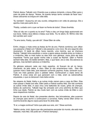 Patrick deixou Tallulah com Chandra que a estava mimando, e levou Ellen para o
meio da pista de dança. “Nossa, há quanto tempo tenho vontade de fazer isso.”
Disse colocando os braços em volta dela.

“Eu também”. Sussurrou em seu ouvido, enlaçando-o em volta do pescoço. Ele a
apertou mais para perto de si.

“Paddy, cuidado com o que vai fazer na frente de todos”. Disse divertida.

“Eles só vão ver o quanto eu te amo!” Falou e deu um longo beijo apaixonado em
sua boca. Soltou seus lábios e beijou sua testa. “Eu te adoro, El. Minha vida não
tem sentido sem você.”

“Te amo tanto, Paddy, que até dói”. Disse Ellen de volta.


Enfim, chegou o hiato entre as festas de fim de ano. Patrick combinou com Jillian
que passaria o Natal com Tallulah e ela passaria o ano novo. No ano seguinte eles
revezariam. O bebê de Jillian havia nascido, uma menina, que se chamava
Rachel. Tallulah tinha escolhido o nome e agora estava dividida entre os irmãos e
a irmãzinha. Não ia mais todos os dias ficar com gêmeos, como dizia ela toda
importante “Tenho que ajudar minha mãe a cuidar da Rachel”. Ellen e Patrick
sentiam falta dela. Os bebês também. Mas, o que fazer, era a vida. Ela adorava os
gêmeos, mas também adorava a irmãzinha.

Os gêmeos estavam cada vez mais espertos. Já ficavam de pé no berço,
chamando, do jeito deles, é claro. Ellen já não amamentava mais. Eles não
queriam mais o leite dela, pois estavam comendo papinha, frutas, tomavam suco.
Tudo era mais gostoso para o paladar deles. Continuavam a cópia xerox de
Patrick. A única coisa em que pareciam com a mãe, eram as sobrancelhas
arqueadas, o que os deixavam mais belos ainda.

Na véspera do Natal, Kathy e as outras irmãs vieram para a casa de Ellen. Elas
iriam passar o Natal com eles. Ellen pediu e Patrick aceitou feliz. Ele não conhecia
as outras irmãs dela. A casa virou uma balbúrdia de vozes, gritos de crianças,
latidos de cachorros. Tallulah logo fez amizade com uma sobrinha de Ellen que
tinha sua idade. Patrick se deu muito bem com as outras irmãs de Ellen e com
seus respectivos maridos.

Depois da ceia de Natal, dos presentes abertos, das brincadeiras, eles puseram
as crianças para dormir e continuaram a conversa. Kathy vendo Ellen entrar na
cozinha levando alguns copos para lavar foi atrás dela.

“E aí, a magia continua? Acho que pela sua cara, sim.” Disse sorrindo.

“Melhor ainda, irmã. Agora que não precisamos esconder do mundo, ele está mais
relaxado, mais feliz. Ele pode ser o Patrick Dempsey”.
 