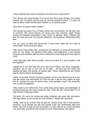 “Fiquei sabendo que vocês compraram uma casa nova. É aqui perto?”

“Sim, demos uma sorte danada. É na rua de trás. Ela é linda. Grande, com muitos
quartos, tem um jardim enorme para os meninos poderem brincar. E é perto da
casa de Jillian, então fica fácil para Tallulah ir e vir quando quiser”.

“Que ótimo. E quando vocês mudam?”

“No começo de janeiro. Eu e o Paddy vamos sair uma semana. Só nós dois, sem
os meninos. Nós nunca tivemos um tempo para nós, sozinhos, sabe? Nosso
começo foi bastante conturbado e logo vieram os gêmeos. Mary e Mônica vão
ficar com eles para nós. E aí quando voltarmos, nos mudamos”. Respondeu Ellen
feliz.

“Ah, sei, como se fosse uma lua-de-mel”. E para onde vocês vão, se é que se
pode saber?” Sorria enquanto falava.

“Não vamos muito longe, não. Vamos para um hotel que um amigo de Patrick tem
perto de Las Vegas. Os gêmeos ainda estão muito pequenos, e nós ficamos
receosos que aconteça alguma coisa e estivermos muito longe para fazer alguma
coisa”.

“Você está certa, Ellie. Mas aproveite, curta seu homem. E o meu conselho, você
tem seguido?”

“Aquele de rir com ele? Não tem outro jeito com o Paddy, não. Ele é engraçado,
impulsivo. Se eu não rio com ele, eu rio dele....” Se bem que tem horas que
gostaria de jogar uma panela na cabeça dele”. Disse, lembrando-se dos ciúmes
que às vezes o faziam descabeçado.

“Kathy, vê se pode. Ele tem ciúmes do padeiro, de um novo câmera man lá no set,
que ele cismou que está dando em cima de mim, e até do meu mestre de ioga,
que eu conheço há mais de quinze anos. Você acredita, nisso?” Ela perguntou
com os olhos arregalados.

“Ellie, você é uma mulher linda. Ficou ainda mais bonita depois da maternidade. É
compreensível que ele sinta ciúmes de você. Você não tem ciúmes dele? É um
belo homem!” Perguntou Kathy.

“Se tenho. Eu morro de ciúmes das belas mulheres com quem ele contracena.
Mas logo passa. Eu sei que ele tem que trabalhar.” Respondeu pensativa.

“Então, você só se controla mais do que ele, nessas horas. Ele é mais emotivo,
impulsivo, eu já percebi que ele não guarda muito dos sentimentos dele para
dentro, não. Ele os joga na cara da pessoa. É o jeito dele de ser, então não fique
com raiva dele, quando ele tiver ciúmes de você. Depois passa, não passa?”
 