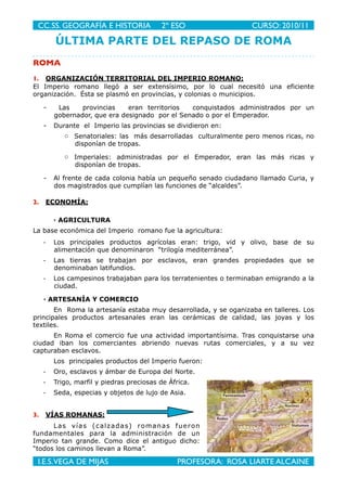 ÚLTIMA PARTE DEL REPASO DE ROMA
ROMA
1. ORGANIZACIÓN TERRITORIAL DEL IMPERIO ROMANO:
El Imperio romano llegó a ser extensísimo, por lo cual necesitó una eficiente
organización. Ésta se plasmó en provincias, y colonias o municipios.
- Las provincias eran territorios conquistados administrados por un
gobernador, que era designado por el Senado o por el Emperador.
- Durante el Imperio las provincias se dividieron en:
o Senatoriales: las más desarrolladas culturalmente pero menos ricas, no
disponían de tropas.
o Imperiales: administradas por el Emperador, eran las más ricas y
disponían de tropas.
- Al frente de cada colonia había un pequeño senado ciudadano llamado Curia, y
dos magistrados que cumplían las funciones de “alcaldes”.
2. ECONOMÍA:
· AGRICULTURA
La base económica del Imperio romano fue la agricultura:
- Los principales productos agrícolas eran: trigo, vid y olivo, base de su
alimentación que denominaron “trilogía mediterránea”.
- Las tierras se trabajan por esclavos, eran grandes propiedades que se
denominaban latifundios.
- Los campesinos trabajaban para los terratenientes o terminaban emigrando a la
ciudad.
· ARTESANÍA Y COMERCIO
En Roma la artesanía estaba muy desarrollada, y se oganizaba en talleres. Los
principales productos artesanales eran las cerámicas de calidad, las joyas y los
textiles.
En Roma el comercio fue una actividad importantísima. Tras conquistarse una
ciudad iban los comerciantes abriendo nuevas rutas comerciales, y a su vez
capturaban esclavos.
Los principales productos del Imperio fueron:
- Oro, esclavos y ámbar de Europa del Norte.
- Trigo, marfil y piedras preciosas de África.
- Seda, especias y objetos de lujo de Asia.
3. VÍAS ROMANAS:
Las vías (calzadas) romanas fueron
fundamentales para la administración de un
Imperio tan grande. Como dice el antiguo dicho:
“todos los caminos llevan a Roma”.
CC.SS. GEOGRAFÍA E HISTORIA
 2º ESO
 CURSO: 2010/11
I.E.S.VEGA DE MIJAS
 
PROFESORA: ROSA LIARTE ALCAINE
 