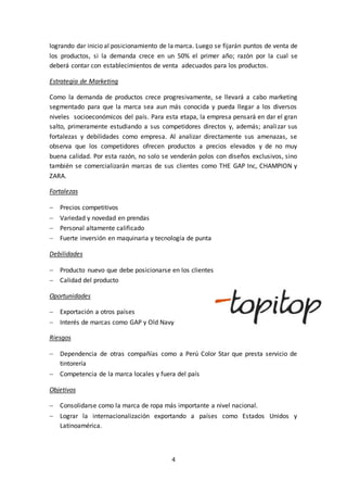4
logrando dar inicio al posicionamiento de la marca. Luego se fijarán puntos de venta de
los productos, si la demanda crece en un 50% el primer año; razón por la cual se
deberá contar con establecimientos de venta adecuados para los productos.
Estrategia de Marketing
Como la demanda de productos crece progresivamente, se llevará a cabo marketing
segmentado para que la marca sea aun más conocida y pueda llegar a los diversos
niveles socioeconómicos del país. Para esta etapa, la empresa pensará en dar el gran
salto, primeramente estudiando a sus competidores directos y, además; analizar sus
fortalezas y debilidades como empresa. Al analizar directamente sus amenazas, se
observa que los competidores ofrecen productos a precios elevados y de no muy
buena calidad. Por esta razón, no solo se venderán polos con diseños exclusivos, sino
también se comercializarán marcas de sus clientes como THE GAP Inc, CHAMPION y
ZARA.
Fortalezas
 Precios competitivos
 Variedad y novedad en prendas
 Personal altamente calificado
 Fuerte inversión en maquinaria y tecnología de punta
Debilidades
 Producto nuevo que debe posicionarse en los clientes
 Calidad del producto
Oportunidades
 Exportación a otros países
 Interés de marcas como GAP y Old Navy
Riesgos
 Dependencia de otras compañías como a Perú Color Star que presta servicio de
tintorería
 Competencia de la marca locales y fuera del país
Objetivos
 Consolidarse como la marca de ropa más importante a nivel nacional.
 Lograr la internacionalización exportando a países como Estados Unidos y
Latinoamérica.
 