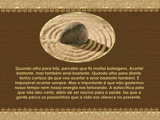 A Última Pedra Quando olho para trás, percebo que fiz muitas bobagens. Acertei bastante, mas também errei bastante. Quando olho para diante, tenho certeza de que vou acertar e errar bastante também. É impossível acertar sempre. Mas o importante é que não gastemos nosso tempo nem nossa energia nos torturando. A autocrítica pelo que não deu certo, além de ser nociva para a saúde, faz que a gente perca os passarinhos que a vida nos oferece no presente.  