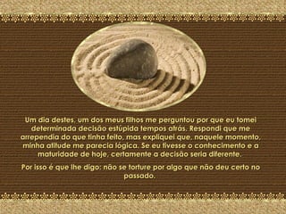 A Última Pedra Um dia destes, um dos meus filhos me perguntou por que eu tomei determinada decisão estúpida tempos atrás. Respondi que me arrependia do que tinha feito, mas expliquei que, naquele momento, minha atitude me parecia lógica. Se eu tivesse o conhecimento e a maturidade de hoje, certamente a decisão seria diferente.  Por isso é que lhe digo: não se torture por algo que não deu certo no passado.  