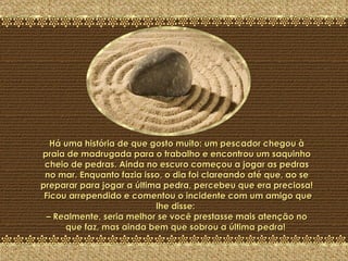 A Última Pedra Há uma história de que gosto muito: um pescador chegou à praia de madrugada para o trabalho e encontrou um saquinho cheio de pedras. Ainda no escuro começou a jogar as pedras no mar. Enquanto fazia isso, o dia foi clareando até que, ao se preparar para jogar a última pedra, percebeu que era preciosa!  Ficou arrependido e comentou o incidente com um amigo que lhe disse:  – Realmente, seria melhor se você prestasse mais atenção no que faz, mas ainda bem que sobrou a última pedra!  