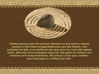 A Última Pedra Existem pessoas que não prestam atenção no que fazem e depois passam a vida inteira arrependidas pelo que não fizeram, mas poderiam ter feito, e se martirizam por seus erros. Se você está agindo assim, deixo-lhe uma mensagem especial: não gaste seu tempo com remorsos nem arrependimentos. Reconheça o erro que cometeu, peça desculpas e continue sua vida.  