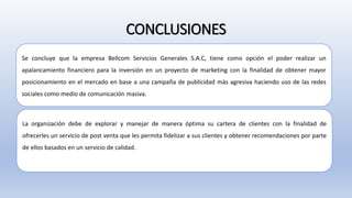 CONCLUSIONES
Se concluye que la empresa Bellcom Servicios Generales S.A.C, tiene como opción el poder realizar un
apalancamiento financiero para la inversión en un proyecto de marketing con la finalidad de obtener mayor
posicionamiento en el mercado en base a una campaña de publicidad más agresiva haciendo uso de las redes
sociales como medio de comunicación masiva.
La organización debe de explorar y manejar de manera óptima su cartera de clientes con la finalidad de
ofrecerles un servicio de post venta que les permita fidelizar a sus clientes y obtener recomendaciones por parte
de ellos basados en un servicio de calidad.
 