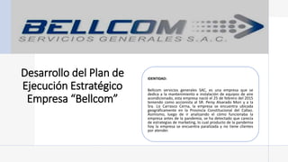Desarrollo del Plan de
Ejecución Estratégico
Empresa “Bellcom”
IDENTIDAD:
Bellcom servicios generales SAC, es una empresa que se
dedica a la mantenimiento e instalación de equipos de aire
acondicionado, esta empresa nació el 25 de febrero del 2015
teniendo como accionista al SR. Persy Alvarado Mori y a la
Sra. Liz Carrasco Cerna, la empresa se encuentra ubicada
geográficamente en la Provincia Constitucional del Callao.
Asimismo, luego de ir analizando el cómo funcionaba la
empresa antes de la pandemia, se ha detectado que carecía
de estrategias de marketing, lo cual producto de la pandemia
hoy la empresa se encuentra paralizada y no tiene clientes
por atender.
 