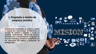 2. Propósito o misión de
empresa (misión)
Satisfacer las necesidades de nuestros clientes
y superar sus expectativas, brindándoles un
servicio de calidad y amigable a través de
nuestros colaboradores. Ofreciendo servicios
de instalación y mantenimiento de equipos de
aire acondicionado, asimismo cumpliendo con
los estándares de calidad y protocolos de
bioseguridad.
 