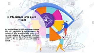 4. Intensiones largo plazo
(visión)
Ser reconocida en el 2023 como una empresa
líder en instalación y mantenimiento de
equipos de aire acondicionado tanto en el
mercado nacional e internacional, asimismo
establecer un lazo de confianza con nuestros
clientes a fin de obtener su preferencia y
lealtad.
 