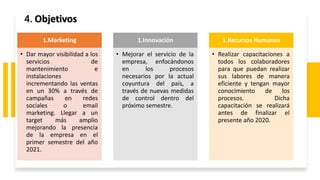 4. Objetivos
1.Marketing
• Dar mayor visibilidad a los
servicios de
mantenimiento e
instalaciones
incrementando las ventas
en un 30% a través de
campañas en redes
sociales o email
marketing. Llegar a un
target más amplio
mejorando la presencia
de la empresa en el
primer semestre del año
2021.
1.Innovación
• Mejorar el servicio de la
empresa, enfocándonos
en los procesos
necesarios por la actual
coyuntura del país, a
través de nuevas medidas
de control dentro del
próximo semestre.
1.Recursos Humanos
• Realizar capacitaciones a
todos los colaboradores
para que puedan realizar
sus labores de manera
eficiente y tengan mayor
conocimiento de los
procesos. Dicha
capacitación se realizará
antes de finalizar el
presente año 2020.
 