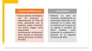 1.Responsabilidad Social
• Buscar alianzas estratégicas
con 10 empresas u
organizaciones sin fines de
lucro, generando que la
empresa pueda transmitir
una buena imagen como
responsable y
contribuyente socialmente.
Estas alianzas se realizarán
dentro del primer trimestre
del 2021.
1.Rentabilidad
• Elaborar un plan de
inversión, estableciendo un
porcentaje destinado a ser
invertido en la bolsa. Ello
se realizará con el apoyo de
un agente o corredor de
bolsa (bróker), estos
proyectos se empezarían a
ejecutar en el segundo
trimestre del 2021.
 