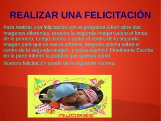 REALIZAR UNA FELICITACIÓN
Para realizar una felicitación con el programa GIMP abre dos
imagenes diferentes, arrastra la segunda imagen sobre el fondo
de la primera. Luego vamos a quitar el centro de la segunda
imagen para que se vea la primera, después pincha sobre el
centro de la segunda imagen, y pulsa suprimir. Finalmente Escribe
en la parte inferior la palabra que quieras poner.
Nuestra felicitación quedó de la siguiente manera:
 
