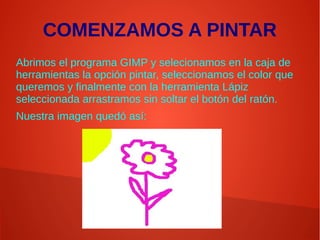COMENZAMOS A PINTAR
Abrimos el programa GIMP y selecionamos en la caja de
herramientas la opción pintar, seleccionamos el color que
queremos y finalmente con la herramienta Lápiz
seleccionada arrastramos sin soltar el botón del ratón.
Nuestra imagen quedó así:
 
