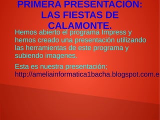 PRIMERA PRESENTACIÓN:
LAS FIESTAS DE
CALAMONTE.
Hemos abierto el programa Impress y
hemos creado una presentación utilizando
las herramientas de este programa y
subiendo imagenes.
Esta es nuestra presentación;
http://ameliainformatica1bacha.blogspot.com.es
 