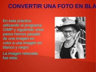 CONVERTIR UNA FOTO EN BLA
En esta práctica
utilizando el programa
GIMP y siguiendo unos
pasos hemos pasado
de una imagen en
color a una imagen en
blanco y negro
La imagen retocada
fue esta:
 