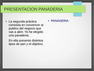PRESENTACION PANADERIA
● La segunda práctica
consistia en convencer al
publico del negocio que
vas a abrir. Yo he elegido
una panaderia.
En ella presento distintos
tipos de pan y el objetivo.
● PANADERIA
 