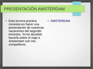 PRESENTACIÓN AMSTERDAM
● Esta tercera practica
consistia en hacer una
presentación de nuestrras
vacaciones del segundo
trimestre. Yo he decidido
hacerla sobre el viaje a
Amsterdam con mis
compañeros.
● AMSTERDAM
 