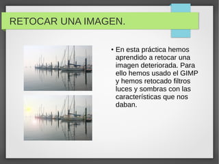 RETOCAR UNA IMAGEN.
● En esta práctica hemos
aprendido a retocar una
imagen deteriorada. Para
ello hemos usado el GIMP
y hemos retocado filtros
luces y sombras con las
características que nos
daban.
 
