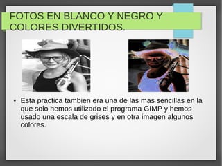FOTOS EN BLANCO Y NEGRO Y
COLORES DIVERTIDOS.
● Esta practica tambien era una de las mas sencillas en la
que solo hemos utilizado el programa GIMP y hemos
usado una escala de grises y en otra imagen algunos
colores.
 