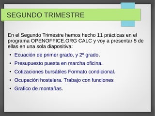 SEGUNDO TRIMESTRE
En el Segundo Trimestre hemos hecho 11 prácticas en el
programa OPENOFFICE.ORG CALC y voy a presentar 5 de
ellas en una sola diapositiva:
● Ecuación de primer grado, y 2º grado.
● Presupuesto puesta en marcha oficina.
● Cotizaciones bursátiles Formato condicional.
● Ocupación hostelera. Trabajo con funciones
● Grafico de montañas.
 