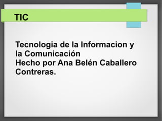 TIC
Tecnologia de la Informacion y
la Comunicación
Hecho por Ana Belén Caballero
Contreras.
 