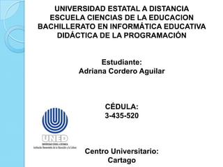 UNIVERSIDAD ESTATAL A DISTANCIA
ESCUELA CIENCIAS DE LA EDUCACION
BACHILLERATO EN INFORMÁTICA EDUCATIVA
DIDÁCTICA DE LA PROGRAMACIÓN

Estudiante:
Adriana Cordero Aguilar

CÉDULA:
3-435-520

Centro Universitario:
Cartago

 