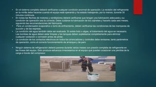 • En el sistema completo deberá verificarse cualquier condición anormal de operación. La revisión del refrigerante
en la mirilla debe hacerse cuando el equipo esté operando y ha estado trabajando, por lo menos, durante 30
minutos continuos.
• En todas las flechas de motores y ventiladores deberá verificarse que tengan una lubricación adecuada y su
condición de operación sea la correcta. Debe cuidarse la lubricación de los cojinetes y hacerlo cada seis meses,
siguiendo las recomendaciones del fabricante.
• Para un condensador evaporativo o torre de enfriamiento, deben verificarse las condiciones de las mamparas de
succión y de las espreas.
• La condición del agua también debe ser evaluada. Si existe lodo o algas, el tratamiento del agua es necesario.
Las bombas de agua deben estar limpias y los tanques deben sopletearse completamente para eliminar
cualquier oxidación o corrosión antes de pintar.
• La condición de los contactos eléctricos en todos los arrancadores y controles debe revisarse, tanto parámetros
de operación, como el correcto funcionamiento de arranque y de paro
• Ningún sistema de refrigeración deberá pararse durante varios meses con presión completa de refrigerante en
las líneas del equipo. Esto produce esfuerzos innecesarios en el equipo que pueden ocasionar una pérdida de la
carga a través del compresor.
 