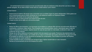 El mantenimiento de los equipos de aire acondicionado debe de realizarse antes del primer uso tras un largo
periodo apagado. No se debe olvidar revisar tanto la unidad exterior como interior:
Unidad Exterior
• Inspeccionar el exterior del equipo para comprobar que no existen fugas de gases refrigerantes. Estos gases son
muy contaminantes para el medio ambiente por lo que debemos tratarlo con especial cuidado.
• Verificación del estado de los soportes del equipo.
• Eliminar todas las obstrucciones que hubiera al paso de aire.
• Limpiar el polvo de la rejilla con una brocha amplia.
Unidad Interior
• Retirar los filtros para limpiarlos. Las impurezas acumuladas en cualquier filtro del aire acondicionado dificultan el
rendimiento y producen malos olores. Para limpiarlos será suficiente jabón neutro y abundante agua. Antes de
volver a colocarlos en el equipo, dejarlos secar. En caso de que estén en mal estado, se llevará a cabo una
sustitución de los mismos.
• Debajo de los filtros debemos de limpiar también todo ese espacio que queda. Pulverizar abundantemente con
agua y un par de gotas de lejía, con cuidado de no mojar el contenedor de la placa electrónica. El agua con toda
la suciedad irá cayendo a lo que llamamos la bandeja de condensados. Para finalizar el proceso de limpieza,
poner el equipo en modo ventilación.
• Limpiar también el tubo y la bandeja que recoge el agua. Aplicar bactericidas en caso necesario.
• Revisar el funcionamiento de los termostatos de control.
 