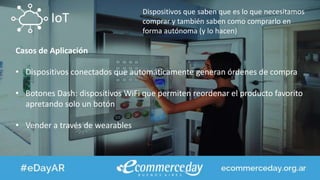 IoT
Dispositivos que saben que es lo que necesitamos
comprar y también saben como comprarlo en
forma autónoma (y lo hacen)
Casos de Aplicación
• Dispositivos conectados que automáticamente generan órdenes de compra
• Botones Dash: dispositivos WiFi que permiten reordenar el producto favorito
apretando solo un botón
• Vender a través de wearables
 
