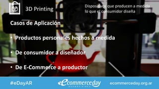 3D Printing
Dispositivos que producen a medida
lo que el consumidor diseña
Casos de Aplicación
• Productos personales hechos a medida
• De consumidor a diseñador
• De E-Commerce a productor
 