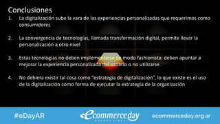 Conclusiones
1. La digitalización sube la vara de las experiencias personalizadas que requerimos como
consumidores
2. La convergencia de tecnologías, llamada transformación digital, permite llevar la
personalización a otro nivel
3. Estas tecnologías no deben implementarse de modo fashionista: deben apuntar a
mejorar la experiencia personalizada del usuario o no utilizarse.
4. No debiera existir tal cosa como “estrategia de digitalización”, lo que existe es el uso
de la digitalización como forma de ejecutar la estrategia de la organización
 