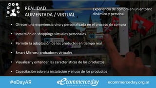 REALIDAD
AUMENTADA / VIRTUAL
Experiencia de compra en un entorno
dinámico y personal
• Ofrecer una experiencia viva y personalizada en el proceso de compra
• Inmersión en shoppings virtuales personales
• Permitir la adaptación de los productos en tiempo real
• Smart Mirrors: probadores virtuales
• Visualizar y entender las características de los productos
• Capacitación sobre la instalación y el uso de los productos
 