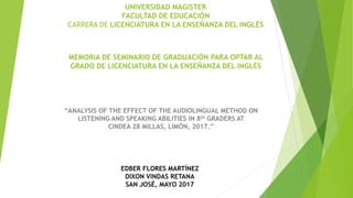 UNIVERSIDAD MAGISTER
FACULTAD DE EDUCACIÓN
CARRERA DE LICENCIATURA EN LA ENSEÑANZA DEL INGLÉS
MEMORIA DE SEMINARIO DE GRADUACIÓN PARA OPTAR AL
GRADO DE LICENCIATURA EN LA ENSEÑANZA DEL INGLÉS
“ANALYSIS OF THE EFFECT OF THE AUDIOLINGUAL METHOD ON
LISTENING AND SPEAKING ABILITIES IN 8th GRADERS AT
CINDEA 28 MILLAS, LIMÓN, 2017.”
EDBER FLORES MARTÍNEZ
DIXON VINDAS RETANA
SAN JOSÉ, MAYO 2017
 
