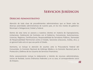 Atención de toda clase de procedimientos administrativos que se lleven ante las
diversas autoridades administrativas de nuestro país, en los tres niveles de gobierno:
Municipal o Delegacional, Estatal y Federal.

Dentro de esta rama se asesora a nuestros clientes en materia de Expropiaciones,
Licitaciones, Celebración de Contratos con el Gobierno, Concesiones, Autorizaciones,
Licencias, Registros, Certificaciones, Responsabilidad de Servidores Públicos, Demandas
de Responsabilidad Patrimonial contra el Estado, Sanciones (clausuras, multas, etc.), y
en general todo acto en que sea parte el Estado.

Asimismo, se incluye la atención de asuntos ante la Procuraduría Federal del
Consumidor, la Comisión Nacional de Arbitraje Médico y la Comisión Nacional para la
Protección y Defensa de los Usuarios de Servicios Financieros.

Dicho asesoramiento incluye la elaboración y trámite de recursos administrativos,
Juicios de Nulidad, Juicios Ordinarios Federales y en su caso, el correspondiente Juicio
de Amparo.
 