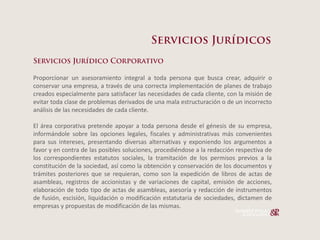 Proporcionar un asesoramiento integral a toda persona que busca crear, adquirir o
conservar una empresa, a través de una correcta implementación de planes de trabajo
creados especialmente para satisfacer las necesidades de cada cliente, con la misión de
evitar toda clase de problemas derivados de una mala estructuración o de un incorrecto
análisis de las necesidades de cada cliente.

El área corporativa pretende apoyar a toda persona desde el génesis de su empresa,
informándole sobre las opciones legales, fiscales y administrativas más convenientes
para sus intereses, presentando diversas alternativas y exponiendo los argumentos a
favor y en contra de las posibles soluciones, procediéndose a la redacción respectiva de
los correspondientes estatutos sociales, la tramitación de los permisos previos a la
constitución de la sociedad, así como la obtención y conservación de los documentos y
trámites posteriores que se requieran, como son la expedición de libros de actas de
asambleas, registros de accionistas y de variaciones de capital, emisión de acciones,
elaboración de todo tipo de actas de asambleas, asesoría y redacción de instrumentos
de fusión, escisión, liquidación o modificación estatutaria de sociedades, dictamen de
empresas y propuestas de modificación de las mismas.
 