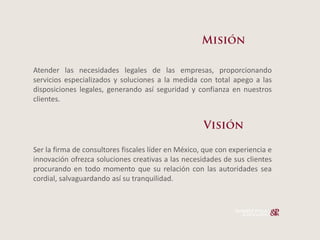 Atender las necesidades legales de las empresas, proporcionando
servicios especializados y soluciones a la medida con total apego a las
disposiciones legales, generando así seguridad y confianza en nuestros
clientes.




Ser la firma de consultores fiscales líder en México, que con experiencia e
innovación ofrezca soluciones creativas a las necesidades de sus clientes
procurando en todo momento que su relación con las autoridades sea
cordial, salvaguardando así su tranquilidad.
 