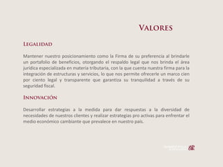 Mantener nuestro posicionamiento como la Firma de su preferencia al brindarle
un portafolio de beneficios, otorgando el respaldo legal que nos brinda el área
jurídica especializada en materia tributaria, con la que cuenta nuestra firma para la
integración de estructuras y servicios, lo que nos permite ofrecerle un marco cien
por ciento legal y transparente que garantiza su tranquilidad a través de su
seguridad fiscal.



Desarrollar estrategias a la medida para dar respuestas a la diversidad de
necesidades de nuestros clientes y realizar estrategias pro activas para enfrentar el
medio económico cambiante que prevalece en nuestro país.
 